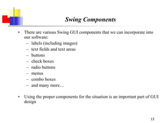 13
Swing Components
• There are various Swing GUI components that we can incorporate into
our software:
– labels (including images)
– text fields and text areas
– buttons
– check boxes
– radio buttons
– menus
– combo boxes
– and many more…
• Using the proper components for the situation is an important part of GUI
design
 