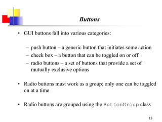 15
Buttons
• GUI buttons fall into various categories:
– push button – a generic button that initiates some action
– check box – a button that can be toggled on or off
– radio buttons – a set of buttons that provide a set of
mutually exclusive options
• Radio buttons must work as a group; only one can be toggled
on at a time
• Radio buttons are grouped using the ButtonGroup class
 
