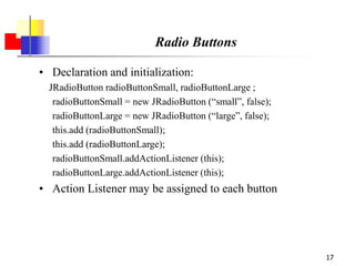 17
Radio Buttons
• Declaration and initialization:
JRadioButton radioButtonSmall, radioButtonLarge ;
radioButtonSmall = new JRadioButton (“small”, false);
radioButtonLarge = new JRadioButton (“large”, false);
this.add (radioButtonSmall);
this.add (radioButtonLarge);
radioButtonSmall.addActionListener (this);
radioButtonLarge.addActionListener (this);
• Action Listener may be assigned to each button
 