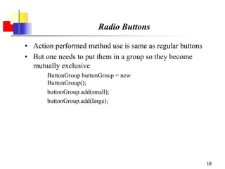 18
Radio Buttons
• Action performed method use is same as regular buttons
• But one needs to put them in a group so they become
mutually exclusive
ButtonGroup buttonGroup = new
ButtonGroup();
buttonGroup.add(small);
buttonGroup.add(large);
 
