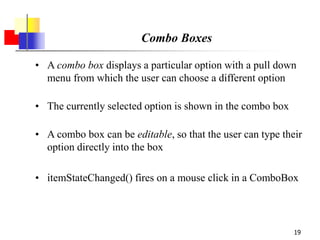 19
Combo Boxes
• A combo box displays a particular option with a pull down
menu from which the user can choose a different option
• The currently selected option is shown in the combo box
• A combo box can be editable, so that the user can type their
option directly into the box
• itemStateChanged() fires on a mouse click in a ComboBox
 