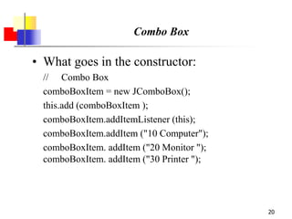 20
Combo Box
• What goes in the constructor:
// Combo Box
comboBoxItem = new JComboBox();
this.add (comboBoxItem );
comboBoxItem.addItemListener (this);
comboBoxItem.addItem ("10 Computer");
comboBoxItem. addItem ("20 Monitor ");
comboBoxItem. addItem ("30 Printer ");
 