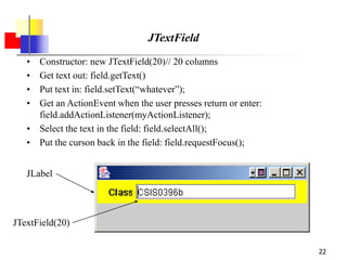 22
JTextField
• Constructor: new JTextField(20)// 20 columns
• Get text out: field.getText()
• Put text in: field.setText(“whatever”);
• Get an ActionEvent when the user presses return or enter:
field.addActionListener(myActionListener);
• Select the text in the field: field.selectAll();
• Put the curson back in the field: field.requestFocus();
JLabel
JTextField(20)
 