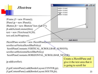 23
JTextArea
JFrame jf = new JFrame();
JPanel jp = new JPanel();
JButton jb = new JButton("Just click it");
jb.addActionListener(this);
text = new JTextArea(10,20);
text.setLineWrap(true);
JScrollPane scroller = new JScrollPane(text);
scroller.setVerticalScrollBarPolicy(
ScrollPaneConstants.VERTICAL_SCROLLBAR_ALWAYS);
scroller.setHorizontalScrollBarPolicy(
ScrollPaneConstants.HORIZONTAL_SCROLLBAR_NEVER);
jp.add(scroller);
jf.getContentPane().add(BorderLayout.CENTER,jp);
jf.getContentPane().add(BorderLayout.SOUTH,jb);
Create a JScrollPane and
give it the text area that it
is going to scroll for
 