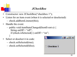 24
JCheckBox
• Constructor: new JCheckBox(“checkbox 1”);
• Listen for an item event (when it is selected or deselected):
– check.addItemListener(this);
• Handle the event:
– public void itemStateChanged(ItemEvent e) {
String onOff = “off”;
if (check.isSelected() ) onOff = “on”;
}
• Select or deselect it in code:
– check.setSelected(true);
– check.setSelected(false);
 