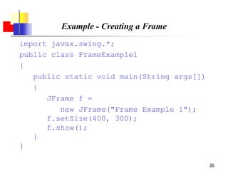 26
Example - Creating a Frame
import javax.swing.*;
public class FrameExample1
{
public static void main(String args[])
{
JFrame f =
new JFrame("Frame Example 1");
f.setSize(400, 300);
f.show();
}
}
 