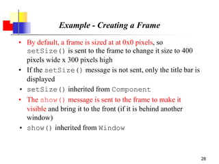 28
Example - Creating a Frame
• By default, a frame is sized at at 0x0 pixels, so
setSize() is sent to the frame to change it size to 400
pixels wide x 300 pixels high
• If the setSize() message is not sent, only the title bar is
displayed
• setSize() inherited from Component
• The show() message is sent to the frame to make it
visible and bring it to the front (if it is behind another
window)
• show() inherited from Window
 