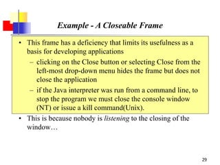 29
Example - A Closeable Frame
• This frame has a deficiency that limits its usefulness as a
basis for developing applications
– clicking on the Close button or selecting Close from the
left-most drop-down menu hides the frame but does not
close the application
– if the Java interpreter was run from a command line, to
stop the program we must close the console window
(NT) or issue a kill command(Unix).
• This is because nobody is listening to the closing of the
window…
 