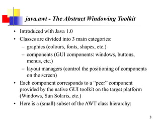 3
java.awt - The Abstract Windowing Toolkit
• Introduced with Java 1.0
• Classes are divided into 3 main categories:
– graphics (colours, fonts, shapes, etc.)
– components (GUI components: windows, buttons,
menus, etc.)
– layout managers (control the positioning of components
on the screen)
• Each component corresponds to a “peer” component
provided by the native GUI toolkit on the target platform
(Windows, Sun Solaris, etc.)
• Here is a (small) subset of the AWT class hierarchy:
 