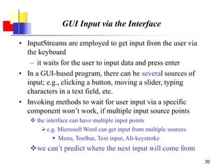 30
GUI Input via the Interface
• InputStreams are employed to get input from the user via
the keyboard
– it waits for the user to input data and press enter
• In a GUI-based program, there can be several sources of
input; e.g., clicking a button, moving a slider, typing
characters in a text field, etc.
• Invoking methods to wait for user input via a specific
component won’t work, if multiple input source points
 the interface can have multiple input points
e.g. Microsoft Word can get input from multiple sources
 Menu, Toolbar, Text input, Alt-keystroke
we can’t predict where the next input will come from
 