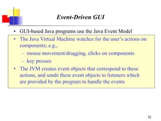 31
Event-Driven GUI
• GUI-based Java programs use the Java Event Model
• The Java Virtual Machine watches for the user’s actions on
components; e.g.,
– mouse movement/dragging, clicks on components
– key presses
• The JVM creates event objects that correspond to these
actions, and sends these event objects to listeners which
are provided by the program to handle the events
 
