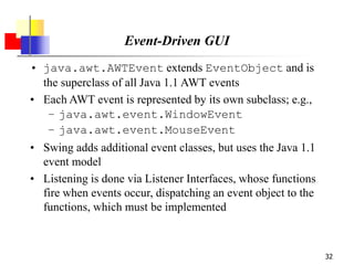 32
Event-Driven GUI
• java.awt.AWTEvent extends EventObject and is
the superclass of all Java 1.1 AWT events
• Each AWT event is represented by its own subclass; e.g.,
– java.awt.event.WindowEvent
– java.awt.event.MouseEvent
• Swing adds additional event classes, but uses the Java 1.1
event model
• Listening is done via Listener Interfaces, whose functions
fire when events occur, dispatching an event object to the
functions, which must be implemented
 