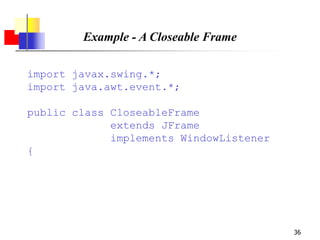 36
Example - A Closeable Frame
import javax.swing.*;
import java.awt.event.*;
public class CloseableFrame
extends JFrame
implements WindowListener
{
 