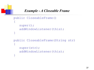 37
Example - A Closeable Frame
public CloseableFrame()
{
super();
addWindowListener(this);
}
public CloseableFrame(String str)
{
super(str);
addWindowListener(this);
}
 