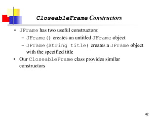 42
CloseableFrame Constructors
• JFrame has two useful constructors:
– JFrame() creates an untitled JFrame object
– JFrame(String title) creates a JFrame object
with the specified title
• Our CloseableFrame class provides similar
constructors
 