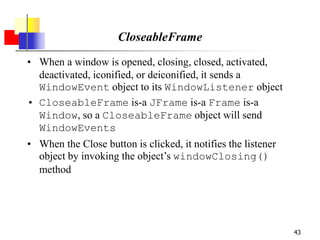 43
CloseableFrame
• When a window is opened, closing, closed, activated,
deactivated, iconified, or deiconified, it sends a
WindowEvent object to its WindowListener object
• CloseableFrame is-a JFrame is-a Frame is-a
Window, so a CloseableFrame object will send
WindowEvents
• When the Close button is clicked, it notifies the listener
object by invoking the object’s windowClosing()
method
 
