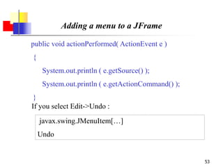 53
Adding a menu to a JFrame
public void actionPerformed( ActionEvent e )
{
System.out.println ( e.getSource() );
System.out.println ( e.getActionCommand() );
}
javax.swing.JMenuItem[…]
Undo
If you select Edit->Undo :
 