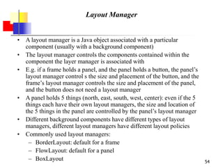 54
Layout Manager
• A layout manager is a Java object associated with a particular
component (usually with a background component)
• The layout manager controls the components contained within the
component the layer manager is associated with
• E.g. if a frame holds a panel, and the panel holds a button, the panel’s
layout manager control s the size and placement of the button, and the
frame’s layout manager controls the size and placement of the panel,
and the button does not need a layout manager
• A panel holds 5 things (north, east, south, west, center): even if the 5
things each have their own layout managers, the size and location of
the 5 things in the panel are controlled by the panel’s layout manager
• Different background components have different types of layout
managers, different layout managers have different layout policies
• Commonly used layout managers:
– BorderLayout: default for a frame
– FlowLayout: default for a panel
– BoxLayout
 