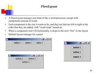 57
FlowLayout
• A FlowLayout manager acts kind of like a word processor, except with
components instead of words
• Each component is the size it wants to be, and they are laid out left to right in the
order that they are added, with “word-wrap” turned on
• When a component won’t fit horizontally, it drops to the next “line” in the layout
• Default layout manager for a panel
 