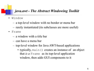 6
java.awt - The Abstract Windowing Toolkit
• Window
– a top-level window with no border or menu bar
– rarely instantiated (its subclasses are more useful)
• Frame
– a window with a title bar
– can have a menu bar
– top-level window for Java AWT-based applications
• typically, main() creates an instance of an object
that is a Frame as its top-level application
window, then adds GUI components to it
 