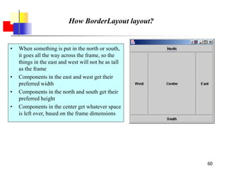60
How BorderLayout layout?
• When something is put in the north or south,
it goes all the way across the frame, so the
things in the east and west will not be as tall
as the frame
• Components in the east and west get their
preferred width
• Components in the north and south get their
preferred height
• Components in the center get whatever space
is left over, based on the frame dimensions
 