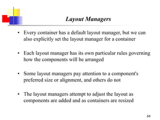 64
Layout Managers
• Every container has a default layout manager, but we can
also explicitly set the layout manager for a container
• Each layout manager has its own particular rules governing
how the components will be arranged
• Some layout managers pay attention to a component's
preferred size or alignment, and others do not
• The layout managers attempt to adjust the layout as
components are added and as containers are resized
 