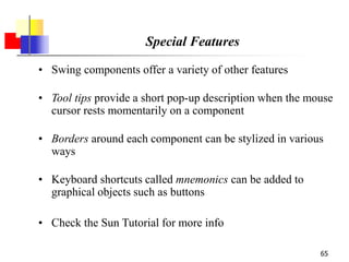 65
Special Features
• Swing components offer a variety of other features
• Tool tips provide a short pop-up description when the mouse
cursor rests momentarily on a component
• Borders around each component can be stylized in various
ways
• Keyboard shortcuts called mnemonics can be added to
graphical objects such as buttons
• Check the Sun Tutorial for more info
 