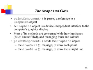 66
The Graphics Class
• paintComponent() is passed a reference to a
Graphics object
• A Graphics object is a device-independent interface to the
computer's graphics display
• Most of its methods are concerned with drawing shapes
(filled and unfilled), and managing fonts and colours
• paintComponent() sends the Graphics object
– the drawOval() message, to draw each point
– the drawLine() message, to draw the straight line
 