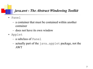 7
java.awt - The Abstract Windowing Toolkit
• Panel
– a container that must be contained within another
container
– does not have its own window
• Applet
– a subclass of Panel
– actually part of the java.applet package, not the
AWT
 