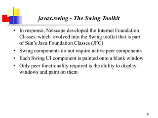 9
javax.swing - The Swing Toolkit
• In response, Netscape developed the Internet Foundation
Classes, which evolved into the Swing toolkit that is part
of Sun’s Java Foundation Classes (JFC)
• Swing components do not require native peer components
• Each Swing UI component is painted onto a blank window
• Only peer functionality required is the ability to display
windows and paint on them
 