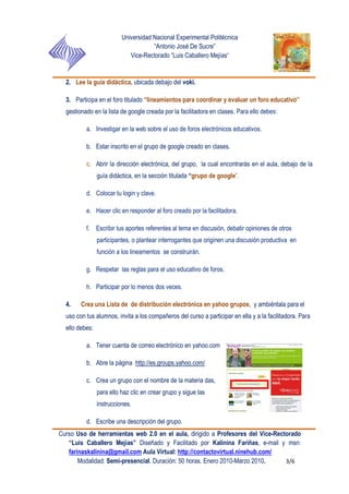 Universidad Nacional Experimental Politécnica
“Antonio José De Sucre”
Vice-Rectorado “Luis Caballero Mejías”
Curso Uso de herramientas web 2.0 en el aula, dirigido a Profesores del Vice-Rectorado
“Luis Caballero Mejías” Diseñado y Facilitado por Kalinina Fariñas, e-mail y msn:
farinaskalinina@gmail.com Aula Virtual: http://contactovirtual.ninehub.com/
Modalidad: Semi-presencial. Duración: 50 horas. Enero 2010-Marzo 2010. 3/6
2. Lee la guía didáctica, ubicada debajo del voki.
3. Participa en el foro titulado “lineamientos para coordinar y evaluar un foro educativo”
gestionado en la lista de google creada por la facilitadora en clases. Para ello debes:
a. Investigar en la web sobre el uso de foros electrónicos educativos.
b. Estar inscrito en el grupo de google creado en clases.
c. Abrir la dirección electrónica, del grupo, la cual encontrarás en el aula, debajo de la
guía didáctica, en la sección titulada “grupo de google”.
d. Colocar tu login y clave.
e. Hacer clic en responder al foro creado por la facilitadora.
f. Escribir tus aportes referentes al tema en discusión, debatir opiniones de otros
participantes, o plantear interrogantes que originen una discusión productiva en
función a los lineamentos se construirán.
g. Respetar las reglas para el uso educativo de foros.
h. Participar por lo menos dos veces.
4. Crea una Lista de de distribución electrónica en yahoo grupos, y ambiéntala para el
uso con tus alumnos, invita a los compañeros del curso a participar en ella y a la facilitadora. Para
ello debes:
a. Tener cuenta de correo electrónico en yahoo.com
b. Abre la página http://es.groups.yahoo.com/
c. Crea un grupo con el nombre de la materia das,
para ello haz clic en crear grupo y sigue las
instrucciones.
d. Escribe una descripción del grupo.
 