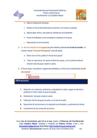 Universidad Nacional Experimental Politécnica
“Antonio José De Sucre”
Vice-Rectorado “Luis Caballero Mejías”
Curso Uso de herramientas web 2.0 en el aula, dirigido a Profesores del Vice-Rectorado
“Luis Caballero Mejías” Diseñado y Facilitado por Kalinina Fariñas, e-mail y msn:
farinaskalinina@gmail.com Aula Virtual: http://contactovirtual.ninehub.com/
Modalidad: Semi-presencial. Duración: 50 horas. Enero 2010-Marzo 2010. 4/6
e. Edita la configuración del grupo.
f. Publica un foro de bienvenida para los alumnos, con normas y propósito.
g. Adjunta algún archivo, que pueda ser utilizado por los estudiantes
h. Invita a la facilitadora y a los compañeros a participar en el grupo.
i. Experimenta con la herramienta.
5. La dirección electrónica de tu grupo de yahoo deberás publicarla en el aula de moodle, en
el sector titulado “Foros de Participación” para ello debes:
a. Hacer clic en el foro ¡publica el vinculo de tu grupo!”.
b. Crear un nuevo tema, con asunto nombre de tu grupo, y en el contexto enlaza la
dirección web del grupo creaste en yahoo.
6. Si tienes dudas, comentarios o sugerencias plantéalos en el foro de la unidad titulado Auxilio
¡No entendí!
VIII-Evaluación:
1. Redacción con coherencia, pertinencia y originalidad (no copiar y pegar de internet) al
participar en el foro creado en grupo de google.
2. Ambientación del grupo creado en yahoo.
3. Publicación del link del grupo de yahoo, en el aula de moodle.
4. Seguimiento de instrucciones en la realización de actividades y cumplimiento de fechas.
5. Cumplimiento de las normas del uso de foro.
 