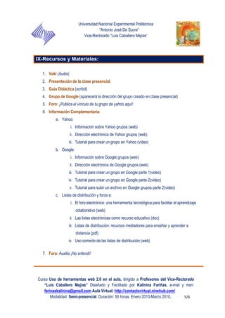 Universidad Nacional Experimental Politécnica
“Antonio José De Sucre”
Vice-Rectorado “Luis Caballero Mejías”
Curso Uso de herramientas web 2.0 en el aula, dirigido a Profesores del Vice-Rectorado
“Luis Caballero Mejías” Diseñado y Facilitado por Kalinina Fariñas, e-mail y msn:
farinaskalinina@gmail.com Aula Virtual: http://contactovirtual.ninehub.com/
Modalidad: Semi-presencial. Duración: 50 horas. Enero 2010-Marzo 2010. 5/6
IX-Recursos y Materiales:
1. Voki (Audio)
2. Presentación de la clase presencial.
3. Guía Didáctica (scribd)
4. Grupo de Google (aparecerá la dirección del grupo creado en clase presencial)
5. Foro: ¡Publica el vínculo de tu grupo de yahoo aquí!
6. Información Complementaria:
a. Yahoo:
i. Información sobre Yahoo grupos (web)
ii. Dirección electrónica de Yahoo grupos (web)
iii. Tutorial para crear un grupo en Yahoo (video)
b. Google:
i. Información sobre Google grupos (web)
ii. Dirección electrónica de Google grupos (web)
iii. Tutorial para crear un grupo en Google parte 1(video)
iv. Tutorial para crear un grupo en Google parte 2(video)
v. Tutorial para subir un archivo en Google grupos parte 2(video)
c. Listas de distribución y foros e:
i. El foro electrónico: una herramienta tecnológica para facilitar el aprendizaje
colaborativo (web)
ii. Las listas electrónicas como recurso educativo (doc)
iii. Listas de distribución: recursos mediadores para enseñar y aprender a
distancia (pdf)
iv. Uso correcto de las listas de distribución (web)
7. Foro: Auxilio ¡No entendí!
 