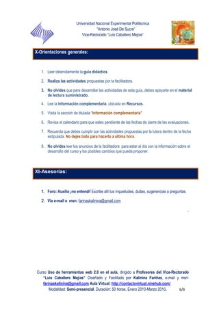Universidad Nacional Experimental Politécnica
“Antonio José De Sucre”
Vice-Rectorado “Luis Caballero Mejías”
Curso Uso de herramientas web 2.0 en el aula, dirigido a Profesores del Vice-Rectorado
“Luis Caballero Mejías” Diseñado y Facilitado por Kalinina Fariñas, e-mail y msn:
farinaskalinina@gmail.com Aula Virtual: http://contactovirtual.ninehub.com/
Modalidad: Semi-presencial. Duración: 50 horas. Enero 2010-Marzo 2010. 6/6
X-Orientaciones generales:
1. Leer detenidamente la guía didáctica.
2. Realiza las actividades propuestas por la facilitadora.
3. No olvides que para desarrollar las actividades de esta guía, debes apoyarte en el material
de lectura suministrado.
4. Lee la información complementaria, ubicada en Recursos.
5. Visita la sección de titulada “Información complementaria”
6. Revisa el calendario para que estes pendiente de las fechas de cierre de las evaluaciones.
7. Recuerda que debes cumplir con las actividades propuestas por la tutora dentro de la fecha
estipulada. No dejes todo para hacerlo a última hora.
8. No olvides leer los anuncios de la facilitadora para estar al día con la información sobre el
desarrollo del curso y los posibles cambios que pueda proponer.
XI-Asesorías:
1. Foro: Auxilio ¡no entendí! Escribe allí tus inquietudes, dudas, sugerencias o preguntas.
2. Via e-mail o msn: farinaskalinina@gmail.com
.
 