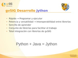 gvSIG Desarrollo Jython
● Rápido → Programar y ejecutar
● Potencia y versatilidad → Interoperabilidad entre librerías
● Sencillo de aprender
● Conjunto de librerías para facilitar el trabajo
● Total integración con librerías de gvSIG
Python + Java = Jython
 