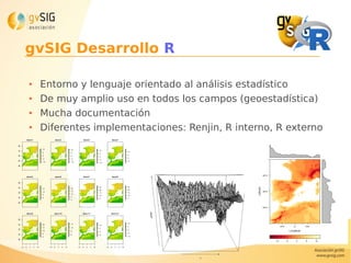 gvSIG Desarrollo R
● Entorno y lenguaje orientado al análisis estadístico
● De muy amplio uso en todos los campos (geoestadística)
● Mucha documentación
● Diferentes implementaciones: Renjin, R interno, R externo
 