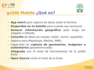 gvSIG Mobile ¿Qué es?
● App móvil para captura de datos sobre el terreno
● Disponible en tu bolsillo para cuando sea necesaria
● Generar información geográfica para luego ser
cargada o editada.
● Consulta de datos en campo: raster, vector, spatialite..
● Soporte para Mapsforge, Mbtiles, WMS..
● Capacidad de captura de geometrías, imágenes o
comentarios georeferenciados
● Integrada con el resto de herramientas de la gvSIG
Suite
● Open Source como el resto de la Suite
 