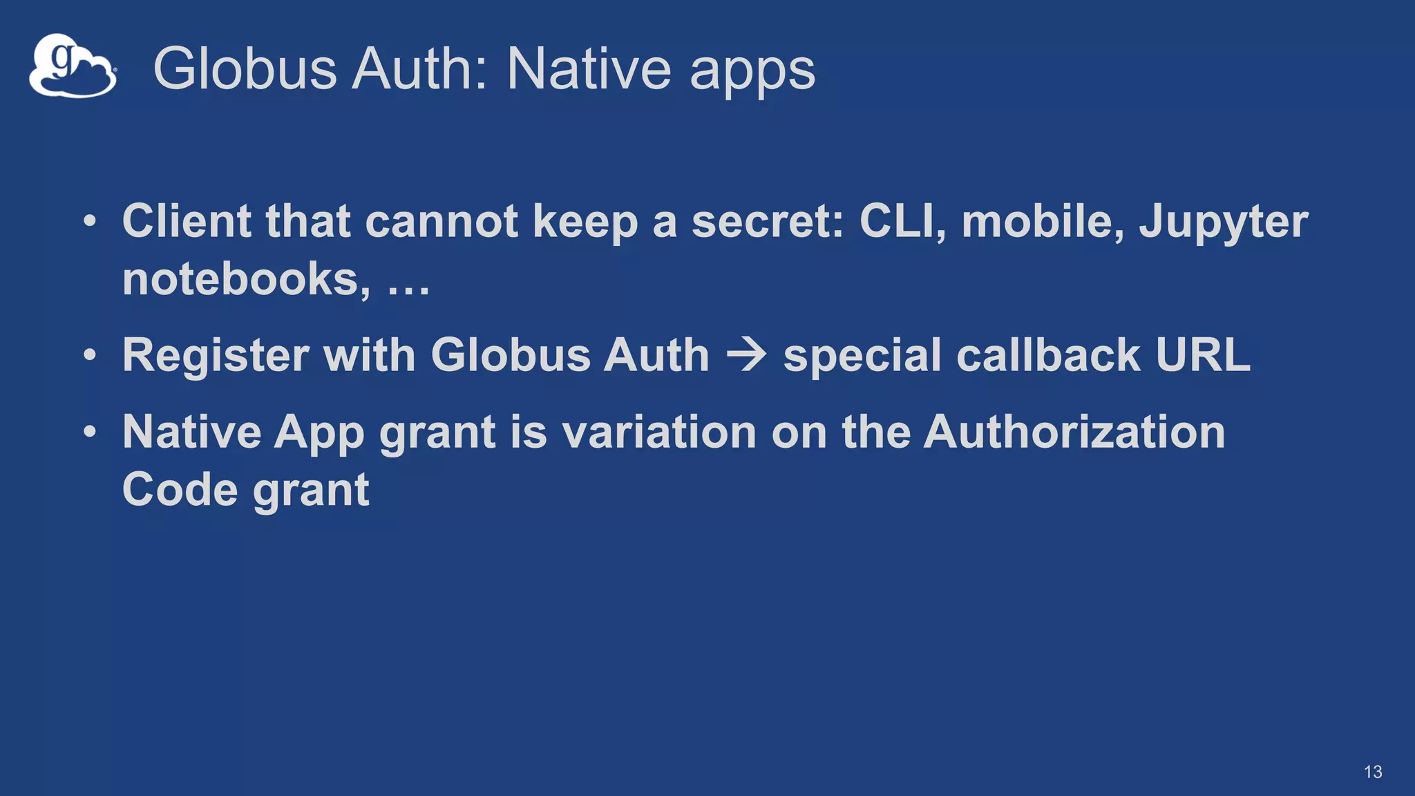 Globus Auth: Native apps
• Client that cannot keep a secret: CLI, mobile, Jupyter
notebooks, …
• Register with Globus Auth à special callback URL
• Native App grant is variation on the Authorization
Code grant
13
 