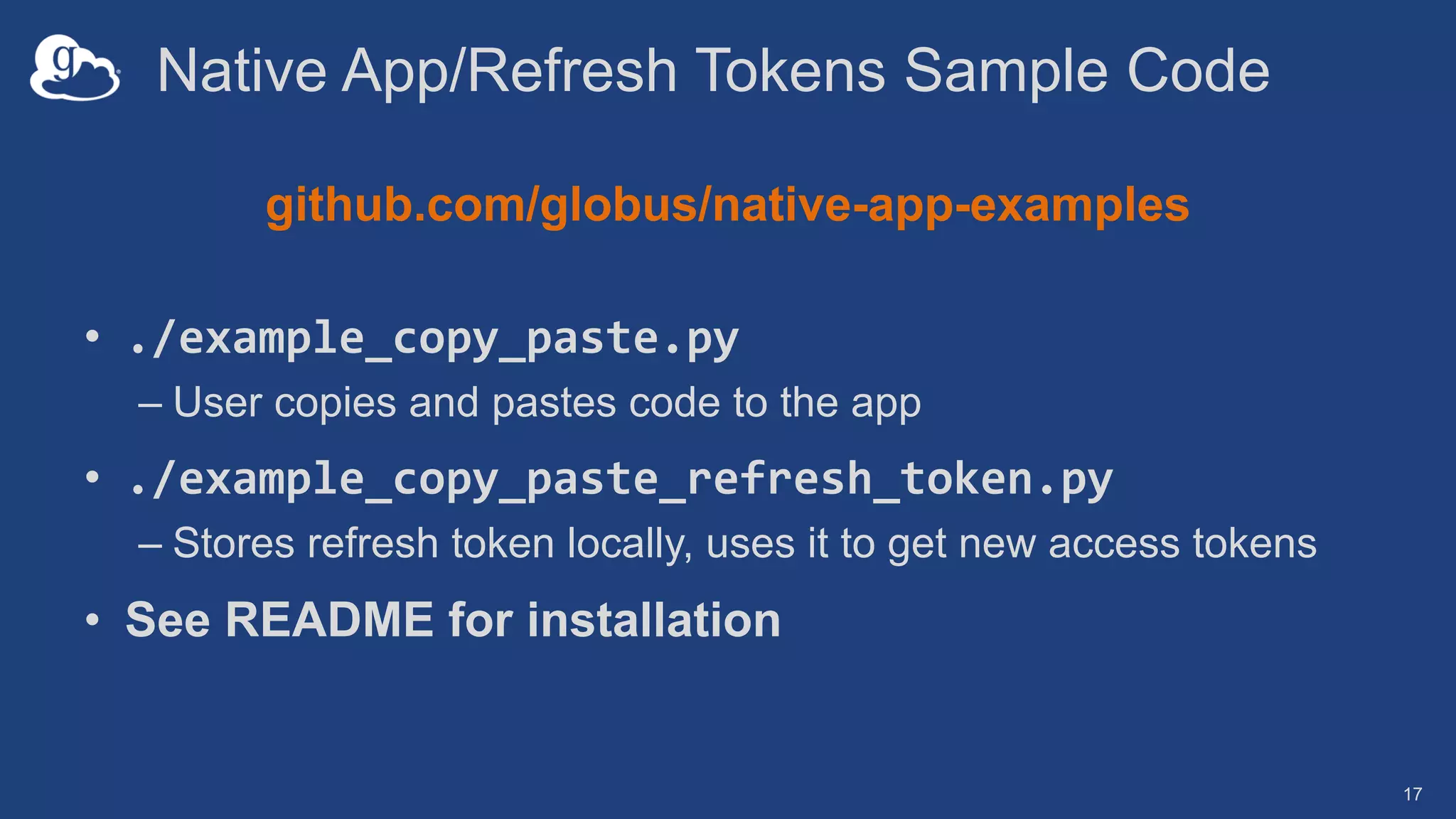 Native App/Refresh Tokens Sample Code
github.com/globus/native-app-examples
• ./example_copy_paste.py
– User copies and pastes code to the app
• ./example_copy_paste_refresh_token.py
– Stores refresh token locally, uses it to get new access tokens
• See README for installation
17
 