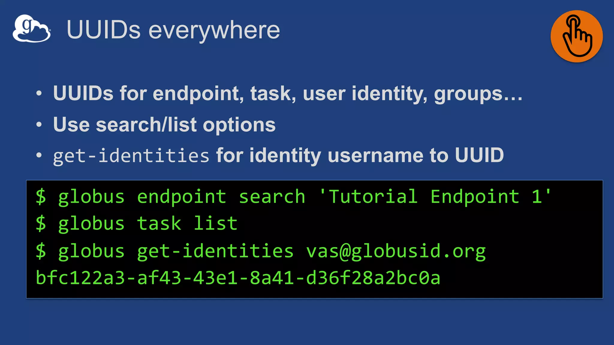 UUIDs everywhere
• UUIDs for endpoint, task, user identity, groups…
• Use search/list options
• get-identities for identity username to UUID
$ globus endpoint search 'Tutorial Endpoint 1'
$ globus task list
$ globus get-identities vas@globusid.org
bfc122a3-af43-43e1-8a41-d36f28a2bc0a
 