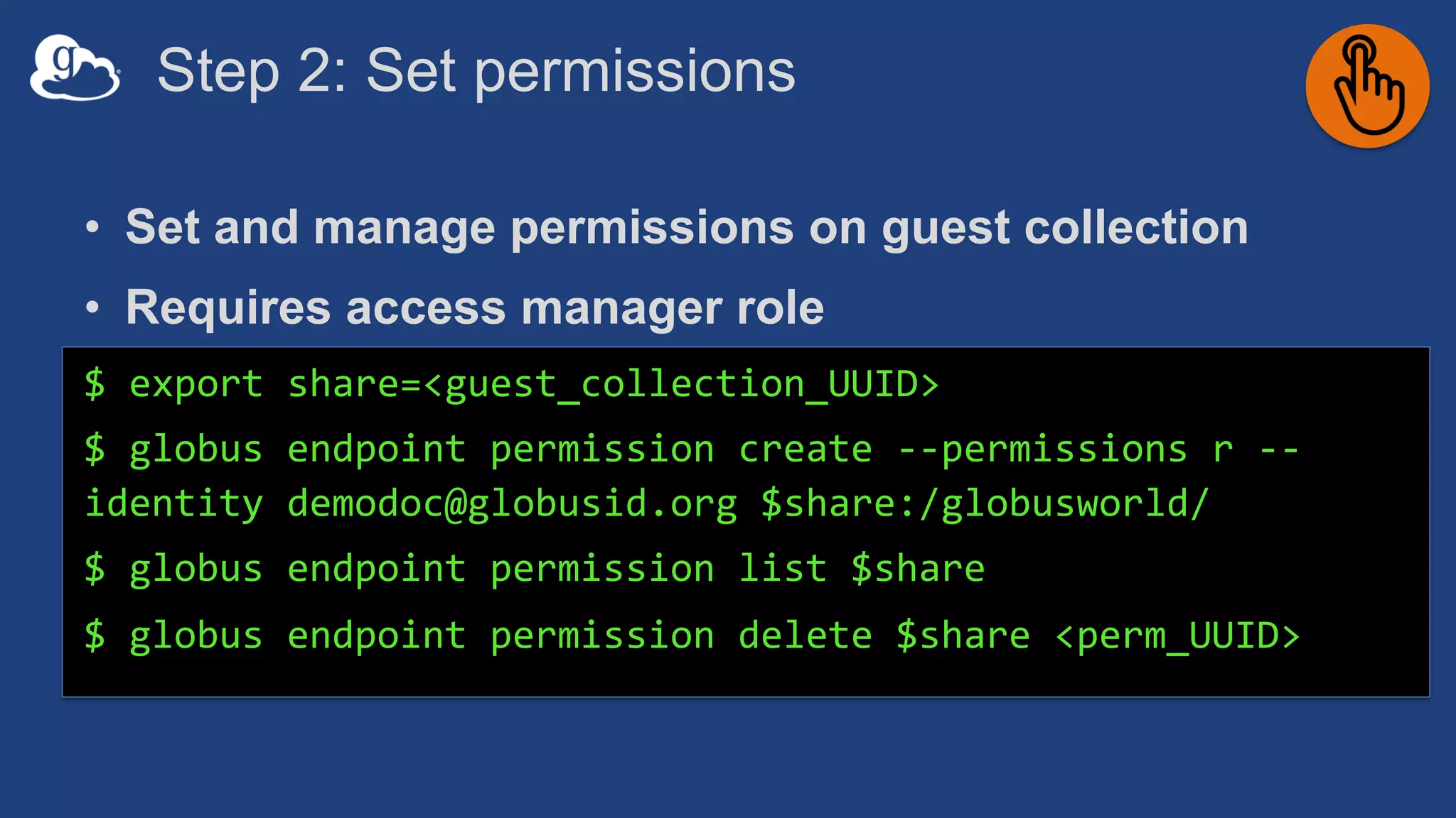 Step 2: Set permissions
• Set and manage permissions on guest collection
• Requires access manager role
$ export share=<guest_collection_UUID>
$ globus endpoint permission create --permissions r --
identity demodoc@globusid.org $share:/globusworld/
$ globus endpoint permission list $share
$ globus endpoint permission delete $share <perm_UUID>
 