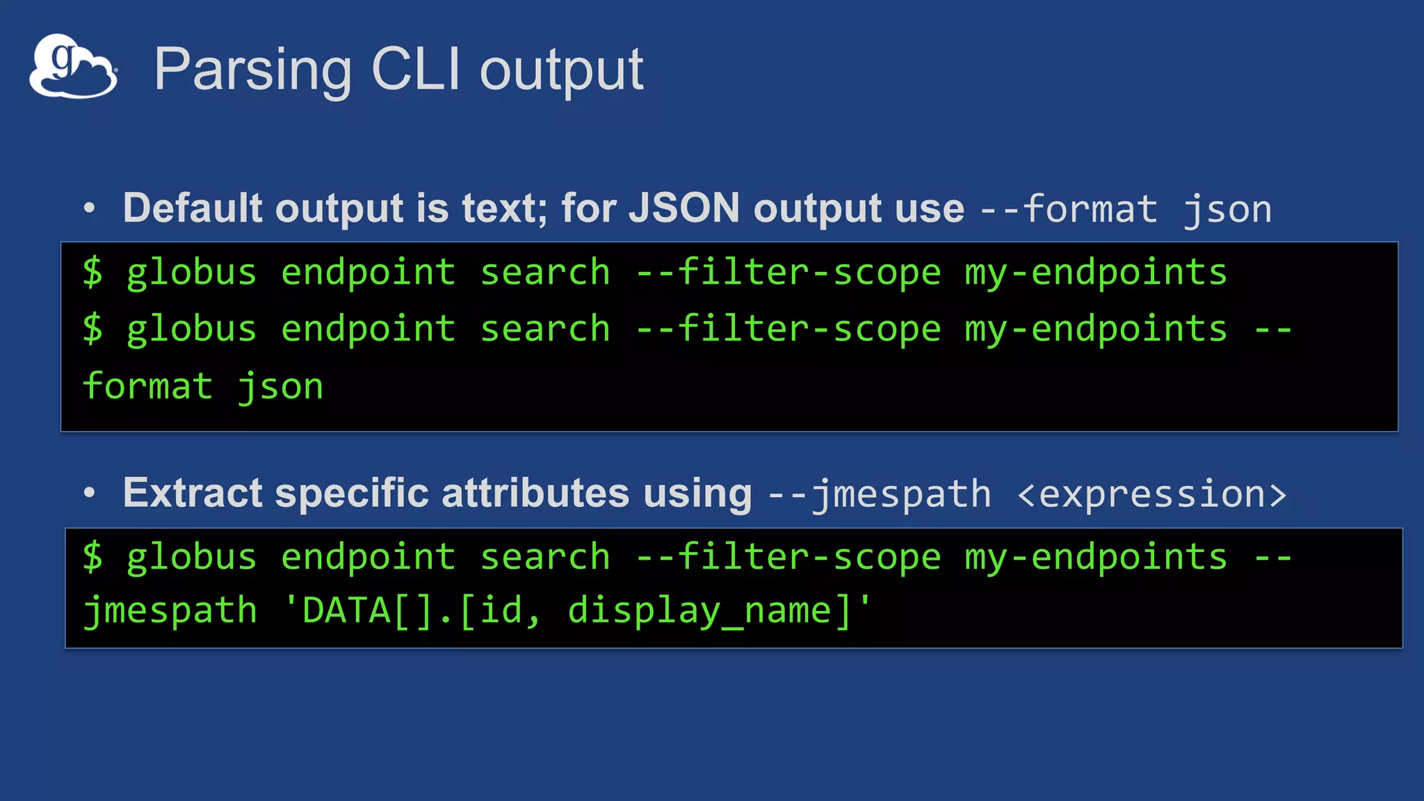 Parsing CLI output
• Default output is text; for JSON output use --format json
$ globus endpoint search --filter-scope my-endpoints
$ globus endpoint search --filter-scope my-endpoints --
format json
• Extract specific attributes using --jmespath <expression>
$ globus endpoint search --filter-scope my-endpoints --
jmespath 'DATA[].[id, display_name]'
 