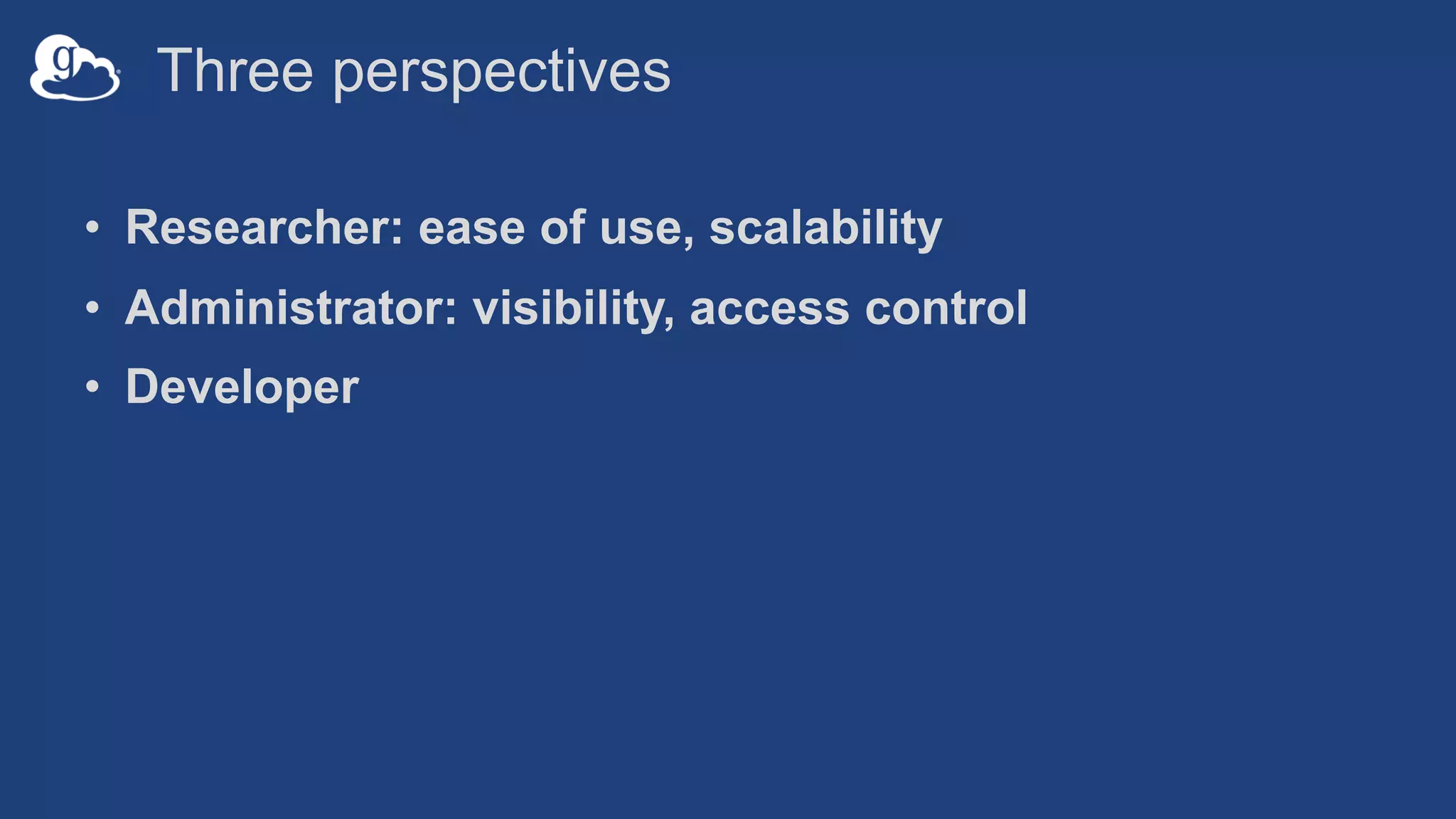 Three perspectives
• Researcher: ease of use, scalability
• Administrator: visibility, access control
• Developer
 