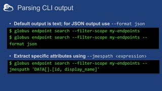 Parsing CLI output
• Default output is text; for JSON output use --format json
$ globus endpoint search --filter-scope my-...