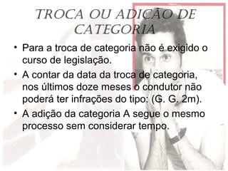 TROCA OU ADIÇÃO DE
CATEgORIA
• Para a troca de categoria não é exigido o
curso de legislação.
• A contar da data da troca de categoria,
nos últimos doze meses o condutor não
poderá ter infrações do tipo: (G. G. 2m).
• A adição da categoria A segue o mesmo
processo sem considerar tempo.
 