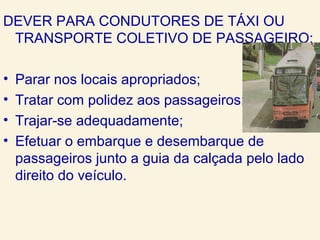 DEVER PARA CONDUTORES DE TÁXI OU
TRANSPORTE COLETIVO DE PASSAGEIRO:
• Parar nos locais apropriados;
• Tratar com polidez aos passageiros;
• Trajar-se adequadamente;
• Efetuar o embarque e desembarque de
passageiros junto a guia da calçada pelo lado
direito do veículo.
 