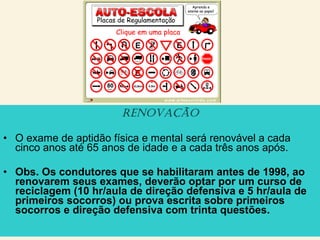 renovação
• O exame de aptidão física e mental será renovável a cada
cinco anos até 65 anos de idade e a cada três anos após.
• Obs. Os condutores que se habilitaram antes de 1998, ao
renovarem seus exames, deverão optar por um curso de
reciclagem (10 hr/aula de direção defensiva e 5 hr/aula de
primeiros socorros) ou prova escrita sobre primeiros
socorros e direção defensiva com trinta questões.
 