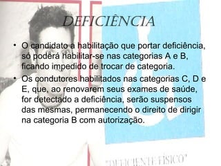 Deficiência
• O candidato a habilitação que portar deficiência,
só poderá habilitar-se nas categorias A e B,
ficando impedido de trocar de categoria.
• Os condutores habilitados nas categorias C, D e
E, que, ao renovarem seus exames de saúde,
for detectado a deficiência, serão suspensos
das mesmas, permanecendo o direito de dirigir
na categoria B com autorização.
 