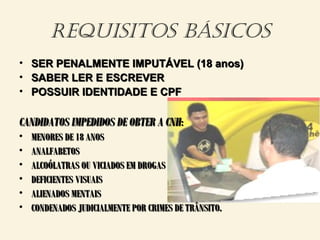 REQUISITOS BÁSICOS
• SER PENALMENTE IMPUTÁVEL (18 anos)SER PENALMENTE IMPUTÁVEL (18 anos)
• SABER LER E ESCREVERSABER LER E ESCREVER
• POSSUIR IDENTIDADE E CPFPOSSUIR IDENTIDADE E CPF
CANDIDATOS IMPEDIDOS DE OBTER A CNHCANDIDATOS IMPEDIDOS DE OBTER A CNH::
• MENORES DE 18 ANOSMENORES DE 18 ANOS
• ANALFABETOSANALFABETOS
• ALCOÓLATRAS OU VICIADOS EM DROGASALCOÓLATRAS OU VICIADOS EM DROGAS
• DEFICIENTES VISUAISDEFICIENTES VISUAIS
• ALIENADOS MENTAISALIENADOS MENTAIS
• CONDENADOS JUDICIALMENTE POR CRIMES DE TRÂNSITO.CONDENADOS JUDICIALMENTE POR CRIMES DE TRÂNSITO.
 
