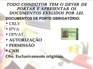 TODO CONDUTOR TEm O DEvER DETODO CONDUTOR TEm O DEvER DE
pORTAR E ApRESENTAR OSpORTAR E ApRESENTAR OS
DOCUmENTOS ExIGIDOS pOR LEI.DOCUmENTOS ExIGIDOS pOR LEI.
DOCUMENTOS DE PORTE OBRIGATÓRIO:
• CRLV
• IPVA
• DPVAT
• AUTORIZAÇÃO
• PERMISSÃO
• CNH
Obs. Exclusivamente originais.
 